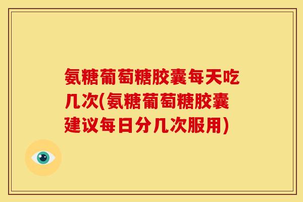 氨糖葡萄糖胶囊每天吃几次(氨糖葡萄糖胶囊建议每日分几次服用)
