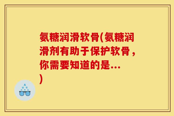 氨糖润滑软骨(氨糖润滑剂有助于保护软骨，你需要知道的是...)