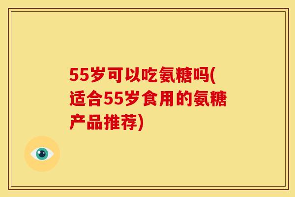 55岁可以吃氨糖吗(适合55岁食用的氨糖产品推荐) 55岁可以吃氨糖吗(适合55岁食用的氨糖产品推荐)