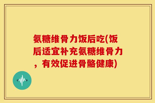 氨糖维骨力饭后吃(饭后适宜补充氨糖维骨力,有效促进骨骼健康) 氨糖维骨力饭后吃(饭后适宜补充氨糖维骨力,有效促进骨骼健康)