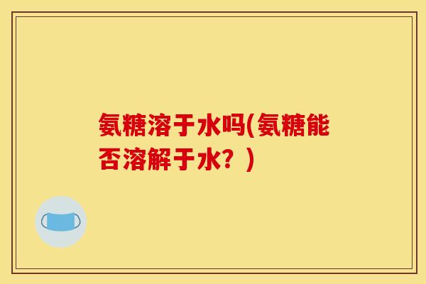 氨糖溶于水吗(氨糖能否溶解于水?) 氨糖溶于水吗(氨糖能否溶解于水?)