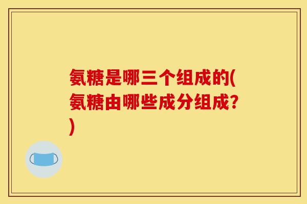 氨糖是哪三个组成的(氨糖由哪些成分组成?) 氨糖是哪三个组成的(氨糖由哪些成分组成?)