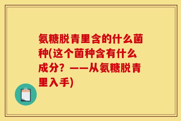 氨糖脱青里含的什么菌种(这个菌种含有什么成分？——从氨糖脱青里入手)