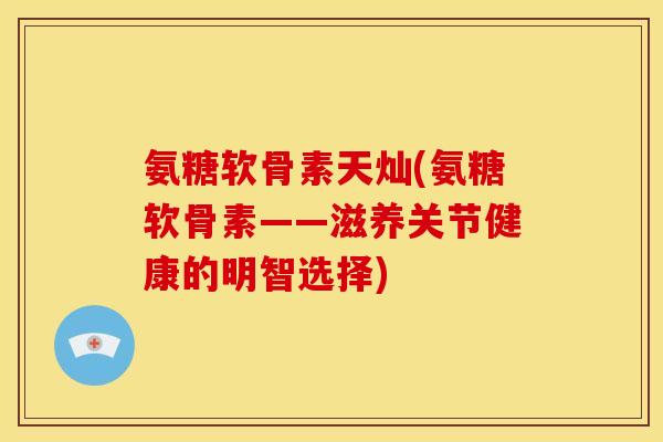 氨糖软骨素天灿(氨糖软骨素——滋养关节健康的明智选择)