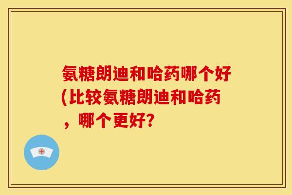 氨糖朗迪和哈药哪个好(比较氨糖朗迪和哈药，哪个更好？
