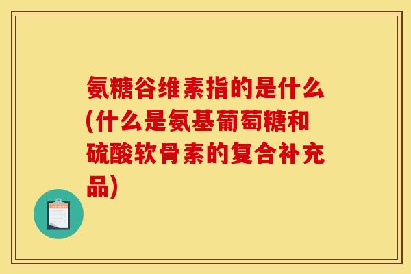 氨糖谷维素指的是什么(什么是氨基葡萄糖和硫酸软骨素的复合补充品)