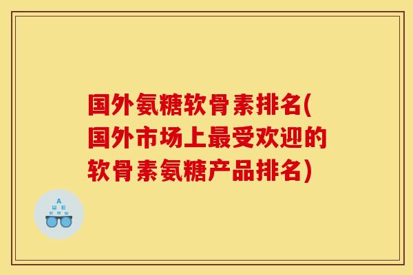 国外氨糖软骨素排名(国外市场上受欢迎的软骨素氨糖产品排名) 国外氨糖软骨素排名(国外市场上受欢迎的软骨素氨糖产品排名)