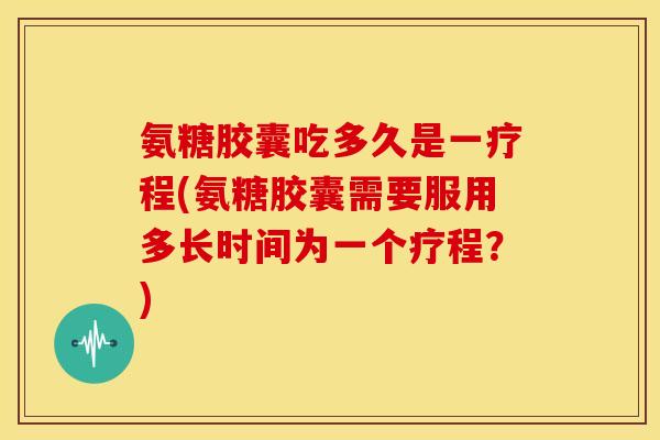 氨糖胶囊吃多久是一疗程(氨糖胶囊需要服用多长时间为一个疗程？)