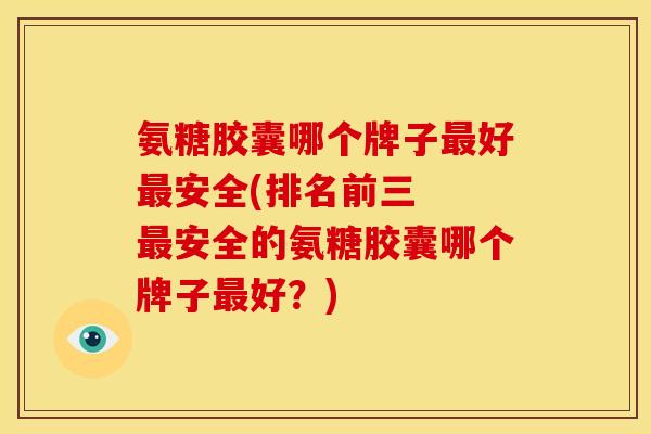 氨糖胶囊哪个牌子好安全(排名前三  安全的氨糖胶囊哪个牌子好？)