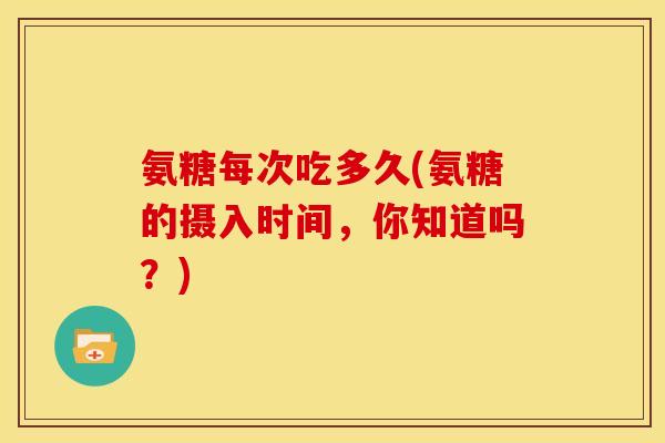 氨糖每次吃多久(氨糖的摄入时间,你知道吗?) 氨糖每次吃多久(氨糖的摄入时间,你知道吗?)