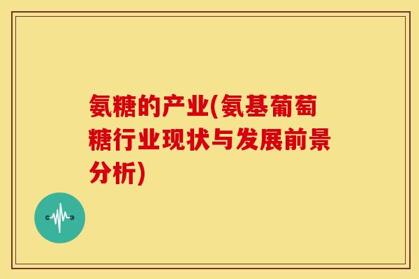 氨糖的产业(氨基葡萄糖行业现状与发展前景分析) 氨糖的产业(氨基葡萄糖行业现状与发展前景分析)