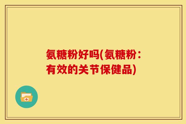 氨糖粉好吗(氨糖粉：有效的关节保健品)