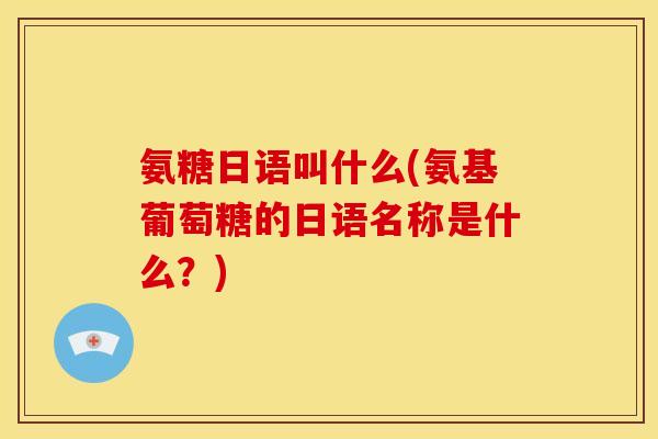 氨糖日语叫什么(氨基葡萄糖的日语名称是什么？)