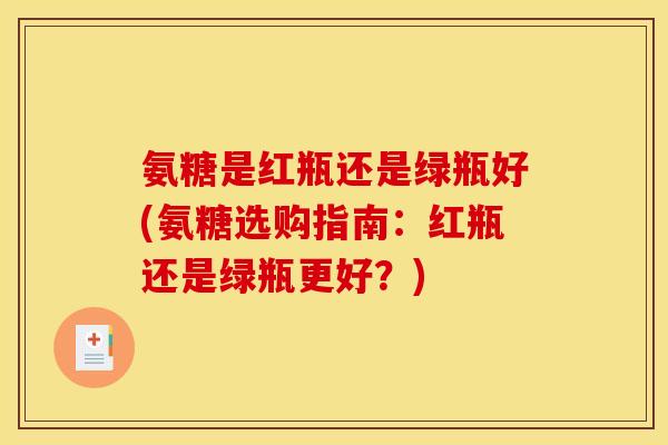 氨糖是红瓶还是绿瓶好(氨糖选购指南:红瓶还是绿瓶更好?) 氨糖是红瓶还是绿瓶好(氨糖选购指南:红瓶还是绿瓶更好?)