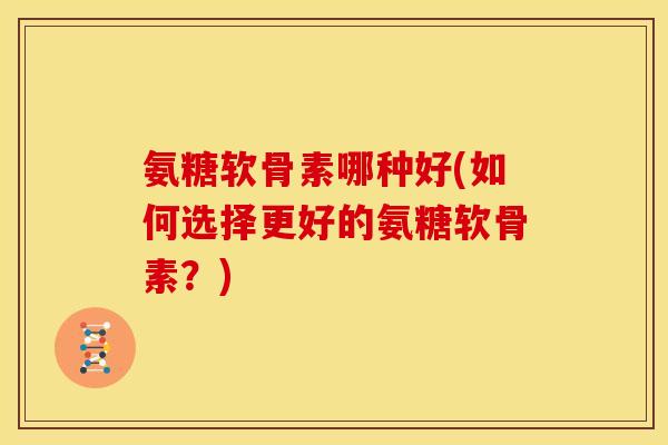 氨糖软骨素哪种好(如何选择更好的氨糖软骨素?) 氨糖软骨素哪种好(如何选择更好的氨糖软骨素?)