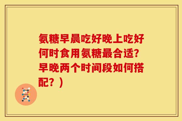 氨糖早晨吃好晚上吃好何时食用氨糖合适?早晚两个时间段如何搭配?) 氨糖早晨吃好晚上吃好何时食用氨糖合适?早晚两个时间段如何搭配?)