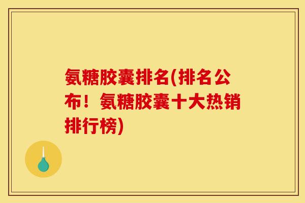 氨糖胶囊排名(排名公布！氨糖胶囊十大热销排行榜)
