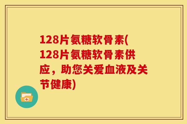 128片氨糖软骨素(128片氨糖软骨素供应，助您关爱液及关节健康)