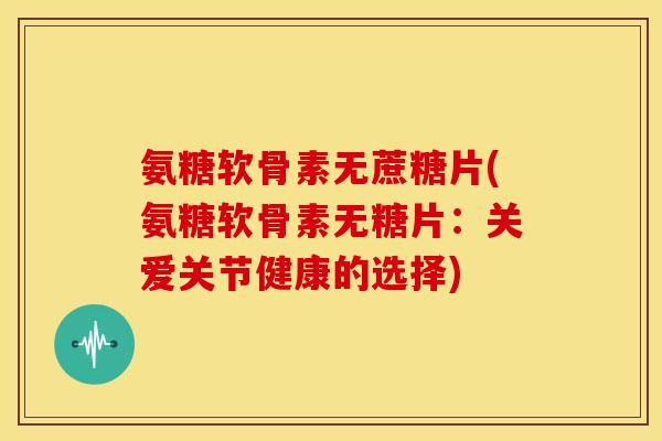 氨糖软骨素无蔗糖片(氨糖软骨素无糖片:关爱关节健康的选择) 氨糖软骨素无蔗糖片(氨糖软骨素无糖片:关爱关节健康的选择)