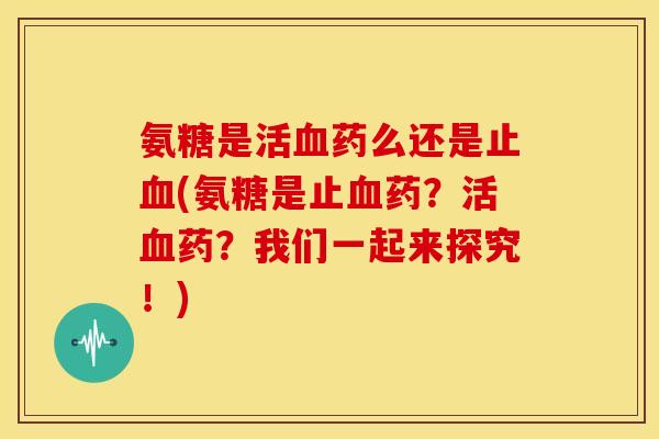 氨糖是活药么还是止(氨糖是止药？活药？我们一起来探究！)