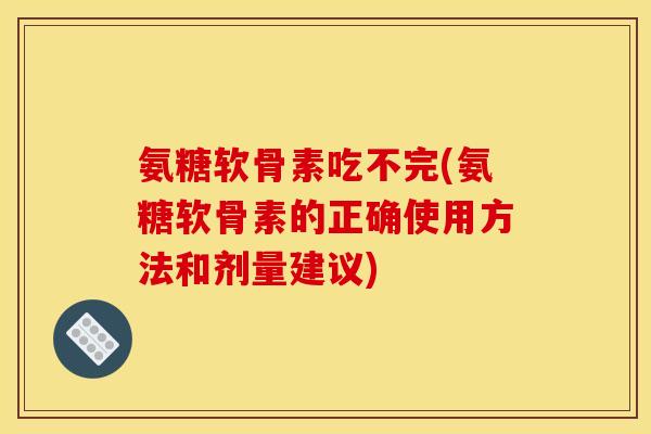 氨糖软骨素吃不完(氨糖软骨素的正确使用方法和剂量建议)