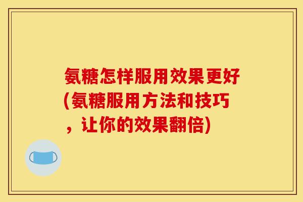 氨糖怎样服用效果更好(氨糖服用方法和技巧，让你的效果翻倍)