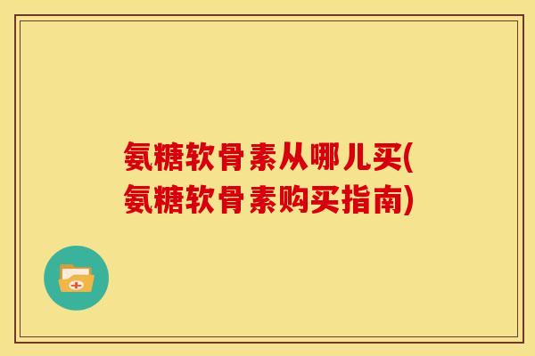 氨糖软骨素从哪儿买(氨糖软骨素购买指南) 氨糖软骨素从哪儿买(氨糖软骨素购买指南)