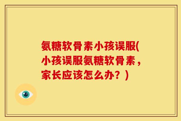 氨糖软骨素小孩误服(小孩误服氨糖软骨素，家长应该怎么办？)