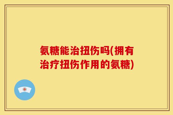 氨糖能扭伤吗(拥有扭伤作用的氨糖) 氨糖能扭伤吗(拥有扭伤作用的氨糖)