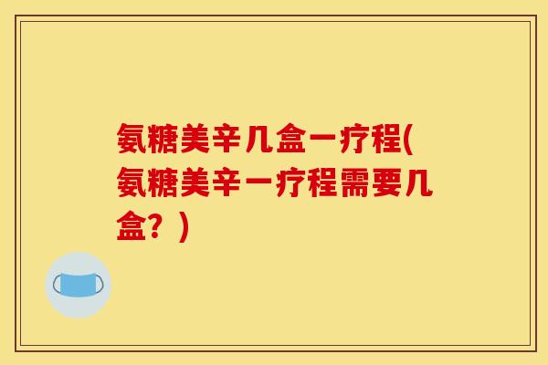 氨糖美辛几盒一疗程(氨糖美辛一疗程需要几盒?) 氨糖美辛几盒一疗程(氨糖美辛一疗程需要几盒?)