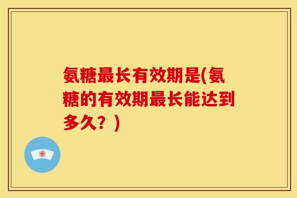 氨糖长有效期是(氨糖的有效期长能达到多久？)
