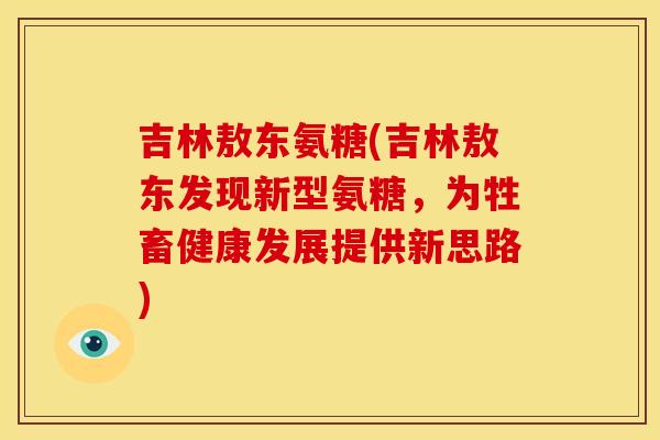 吉林敖东氨糖(吉林敖东发现新型氨糖,为牲畜健康发展提供新思路) 吉林敖东氨糖(吉林敖东发现新型氨糖,为牲畜健康发展提供新思路)