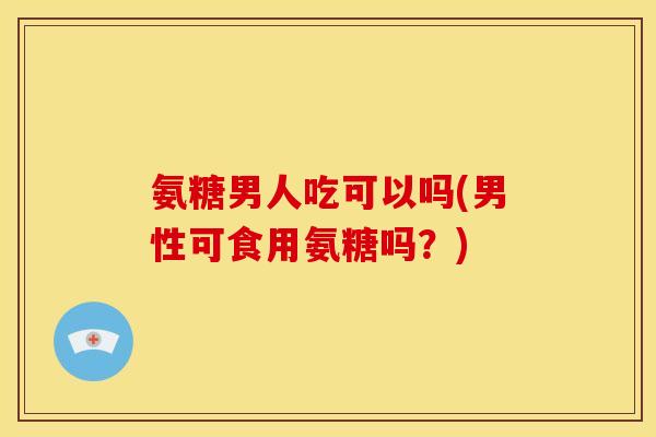 氨糖男人吃可以吗(男性可食用氨糖吗？)