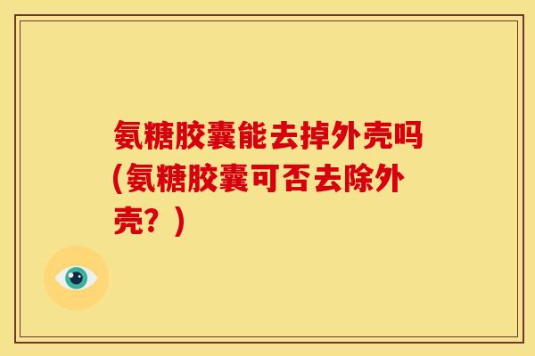 氨糖胶囊能去掉外壳吗(氨糖胶囊可否去除外壳?) 氨糖胶囊能去掉外壳吗(氨糖胶囊可否去除外壳?)