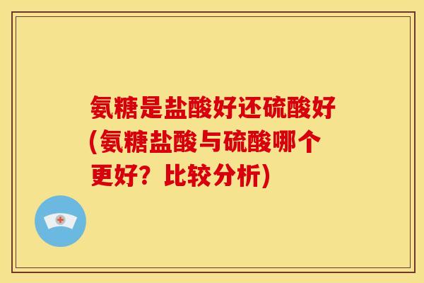 氨糖是盐酸好还硫酸好(氨糖盐酸与硫酸哪个更好？比较分析)