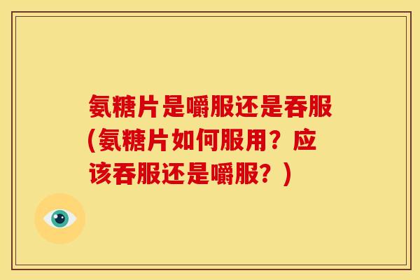 氨糖片是嚼服还是吞服(氨糖片如何服用？应该吞服还是嚼服？)
