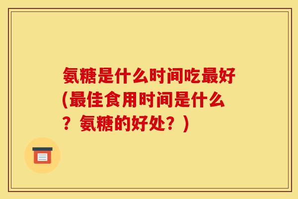 氨糖是什么时间吃好(佳食用时间是什么?氨糖的好处?) 氨糖是什么时间吃好(佳食用时间是什么?氨糖的好处?)