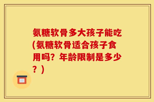 氨糖软骨多大孩子能吃(氨糖软骨适合孩子食用吗?年龄限制是多少?) 氨糖软骨多大孩子能吃(氨糖软骨适合孩子食用吗?年龄限制是多少?)