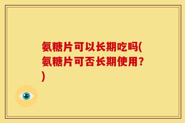氨糖片可以长期吃吗(氨糖片可否长期使用?) 氨糖片可以长期吃吗(氨糖片可否长期使用?)
