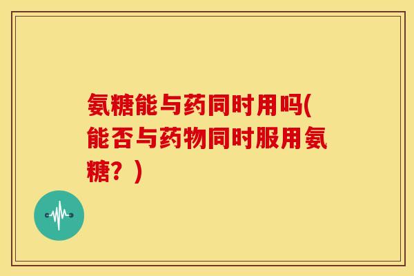 氨糖能与药同时用吗(能否与同时服用氨糖?) 氨糖能与药同时用吗(能否与同时服用氨糖?)