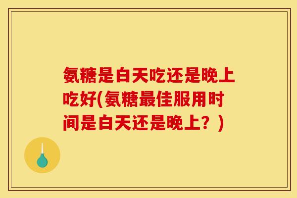 氨糖是白天吃还是晚上吃好(氨糖佳服用时间是白天还是晚上?) 氨糖是白天吃还是晚上吃好(氨糖佳服用时间是白天还是晚上?)