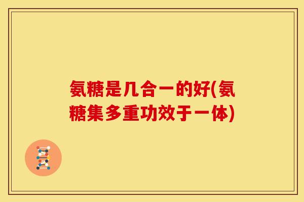 氨糖是几合一的好(氨糖集多重功效于一体)