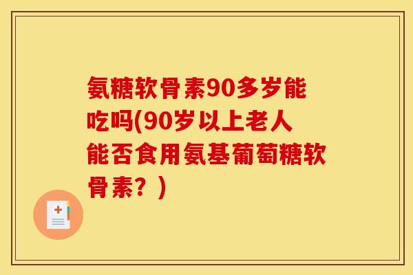 氨糖软骨素90多岁能吃吗(90岁以上老人能否食用氨基葡萄糖软骨素?) 氨糖软骨素90多岁能吃吗(90岁以上老人能否食用氨基葡萄糖软骨素?)