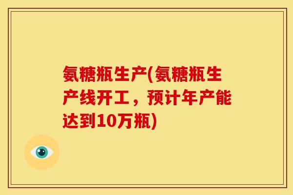 氨糖瓶生产(氨糖瓶生产线开工，预计年产能达到10万瓶)