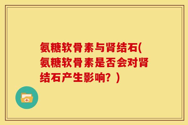 氨糖软骨素与结石(氨糖软骨素是否会对结石产生影响？)