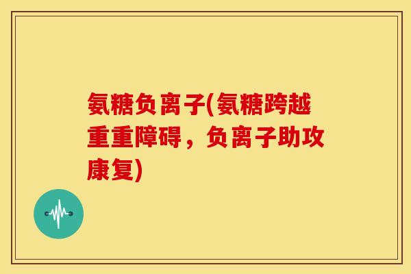 氨糖负离子(氨糖跨越重重障碍,负离子助攻康复) 氨糖负离子(氨糖跨越重重障碍,负离子助攻康复)