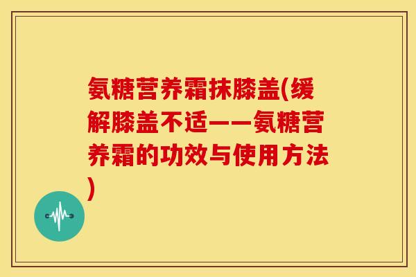 氨糖营养霜抹膝盖(缓解膝盖不适——氨糖营养霜的功效与使用方法) 氨糖营养霜抹膝盖(缓解膝盖不适——氨糖营养霜的功效与使用方法)