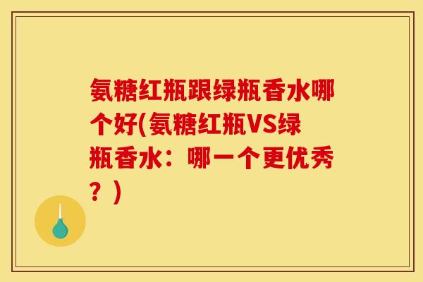 氨糖红瓶跟绿瓶香水哪个好(氨糖红瓶VS绿瓶香水:哪一个更优秀?) 氨糖红瓶跟绿瓶香水哪个好(氨糖红瓶VS绿瓶香水:哪一个更优秀?)