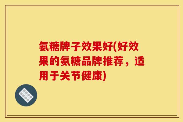 氨糖牌子效果好(好效果的氨糖品牌推荐，适用于关节健康)