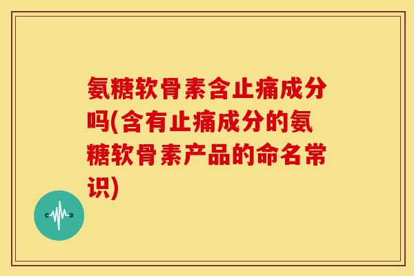 氨糖软骨素含成分吗(含有成分的氨糖软骨素产品的命名常识) 氨糖软骨素含成分吗(含有成分的氨糖软骨素产品的命名常识)